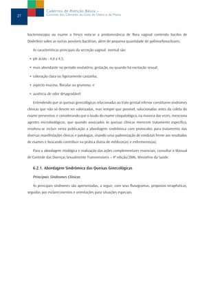 bacterioscopia ou exame a fresco nota-se a predominância de flora vaginal contendo bacilos de
Doderlein sobre as outras possíveis bactérias, além de pequena quantidade de polimorfonucleares.
As características principais da secreção vaginal normal são:
• pH ácido - 4,0 a 4,5;
• mais abundante no período ovulatório, gestação, ou quando há excitação sexual;
• coloração clara ou ligeiramente castanha;
• aspecto mucoso, flocular ou grumoso; e
• ausência de odor desagradável.
Entendendo que as queixas ginecológicas relacionadas ao trato genital inferior constituem síndromes
clínicas que não só devem ser valorizadas, mas sempre que possível, solucionadas antes da coleta do
exame preventivo, e considerando que o laudo do exame citopatológico, na maioria das vezes, menciona
agentes microbiológicos, que quando associados às queixas clínicas merecem tratamento específico,
resolveu-se incluir nesta publicação a abordagem sindrômica com protocolos para tratamento das
diversas manifestações clínicas e patologias, visando uma padronização de condutas frente aos resultados
de exames e buscando contribuir na prática diária de médicos(as) e enfermeiros(as).
Para a abordagem etiológica e realização das ações complementares essenciais, consultar o Manual
de Controle das Doenças Sexualmente Transmissíveis – 4ª edição/2006, Ministério da Saúde.
6.2.1. Abordagem Sindrômica das Queixas Ginecológicas
Principais Síndromes Clínicas
As principais síndromes são apresentadas, a seguir, com seus fluxogramas, propostas terapêuticas,
seguidas por esclarecimentos e orientações para situações especiais.
27
Cadernos de Atenção Básica –
Controle dos Cânceres do Colo do Útero e da Mama
 
