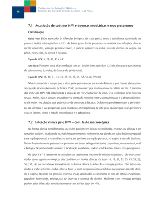7.1. Associação de subtipos HPV e doenças neoplásicas e seus precursores
Classificação
Baixo risco: Estão associados às infecções benignas do trato genital como o condiloma acuminado ou
plano e Lesões intra-epiteliais – LIE - de baixo grau. Estão presentes na maioria das infecções clinica-
mente aparentes, verrugas genitais visíveis, e podem aparecer na vulva, no colo uterino, na vagina, no
pênis, no escroto, na uretra e no ânus.
Tipos de HPV: 6, 11, 42, 43 e 44
Alto risco: Possuem uma alta correlação com as Lesões intra-epiteliais (LIE) de alto grau e carcinomas
do colo uterino, da vulva, do ânus e do pênis (raro).
Tipos de HPV: 16, 18, 31, 33, 35, 39, 45, 46, 51, 52, 56,58, 59 e 68
Não é conhecido o tempo que o vírus pode permanecer em estado latente e que fatores são respon-
sáveis pelo desenvolvimento de lesões. Pode permanecer por muitos anos em estado latente. A recidiva
das lesões do HPV está relacionada à ativação de "reservatórios" de vírus e à reinfecção pelo parceiro
sexual. Assim, não é possível estabelecer o intervalo mínimo entre a contaminação e o desenvolvimen-
to de lesões - incubação, que pode variar de semanas a décadas. Os fatores que determinam a persistên-
cia da infecção e sua progressão para neoplasias intraepiteliais de alto grau são os tipos virais presentes
e os co-fatores, como o estado imunológico e o tabagismo.
7.2. Infecção clínica pelo HPV – com lesão macroscópica
Na forma clínica condilomatosa as lesões podem ser únicas ou múltiplas, restritas ou difusas e de
tamanho variável, localizando-se, mais freqüentemente, no homem, na glande, no sulco bálano-prepucial
e na região perianal, e na mulher, na vulva, no períneo, na região perianal, na vagina e no colo do útero.
Menos freqüentemente podem estar presentes em áreas extragenitais como conjuntivas, mucoso-nasal, oral
e laríngea. Dependendo do tamanho e localização anatômica, podem ser dolorosos, friáveis e/ou pruriginosos.
Os tipos 6 e 11 raramente se associam ao carcinoma invasivo de células escamosas; são mais asso-
ciados como agentes etiológicos dos condilomas - lesões clínicas. Os tipos 16, 18, 31, 33, 35, 45, 51, 52,
56 e 58, são encontrados ocasionalmente na forma clínica da infecção - verrugas genitais. Têm sido asso-
ciados a lesões externas - vulva, pênis e ânus - e com neoplasias intra-epiteliais ou invasivas do colo uteri-
no e vagina. Quando na genitália externa, estão associados a carcinoma in situ de células escamosas,
papulose Bowenóide, eritroplasia de Queyrat e doença de Bowen. Mulheres com verrugas genitais
podem estar infectadas simultaneamente com vários tipos de HPV.
46
Cadernos de Atenção Básica –
Controle dos Cânceres do Colo do Útero e da Mama
 