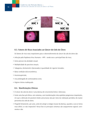 8.3. Fatores de Risco Associados ao Câncer do Colo do Útero
Os fatores de risco mais importantes para o desenvolvimento do câncer do colo do útero são:
• Infecção pelo Papiloma Vírus Humano – HPV - sendo esse o principal fator de risco;
• Início precoce da atividade sexual;
• Multiplicidade de parceiros sexuais;
• Tabagismo, diretamente relacionados à quantidade de cigarros fumados;
• Baixa condição sócio-econômica;
• Imunossupressão;
• Uso prolongado de contraceptivos orais;
• Higiene íntima inadequada
8.4. Manifestações Clínicas
• O câncer do colo do útero é uma doença de crescimento lento e silencioso;
• Existe uma fase pré-clínica, sem sintomas, com transformações intra-epiteliais progressivas importantes,
em que a detecção de possíveis lesões precursoras são por meio da realização periódica do exame
preventivo do colo do útero.
• Progride lentamente, por anos, antes de atingir o estágio invasor da doença, quando a cura se torna
mais difícil, se não impossível. Nessa fase os principais sintomas são sangramento vaginal, corri-
mento e dor.
55
Cadernos de Atenção Básica –
Controle dos Cânceres do Colo do Útero e da Mama
 