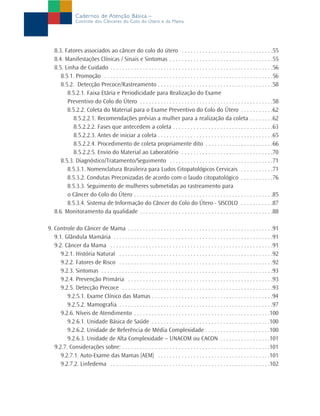 Cadernos de Atenção Básica –
Controle dos Cânceres do Colo do Útero e da Mama
8.3. Fatores associados ao câncer do colo do útero . . . . . . . . . . . . . . . . . . . . . . . . . . . . . . .55
8.4. Manifestações Clínicas / Sinais e Sintomas . . . . . . . . . . . . . . . . . . . . . . . . . . . . . . . . . . .55
8.5. Linha de Cuidado . . . . . . . . . . . . . . . . . . . . . . . . . . . . . . . . . . . . . . . . . . . . . . . . . . . . . . .56
8.5.1. Promoção . . . . . . . . . . . . . . . . . . . . . . . . . . . . . . . . . . . . . . . . . . . . . . . . . . . . . . . . .56
8.5.2. Detecção Precoce/Rastreamento . . . . . . . . . . . . . . . . . . . . . . . . . . . . . . . . . . . . . . .58
8.5.2.1. Faixa Etária e Periodicidade para Realização do Exame
Preventivo do Colo do Útero . . . . . . . . . . . . . . . . . . . . . . . . . . . . . . . . . . . . . . . . . . . . .58
8.5.2.2. Coleta do Material para o Exame Preventivo do Colo do Útero . . . . . . . . . . .62
8.5.2.2.1. Recomendações prévias a mulher para a realização da coleta . . . . . . . .62
8.5.2.2.2. Fases que antecedem a coleta . . . . . . . . . . . . . . . . . . . . . . . . . . . . . . . . . .63
8.5.2.2.3. Antes de iniciar a coleta . . . . . . . . . . . . . . . . . . . . . . . . . . . . . . . . . . . . . . .65
8.5.2.2.4. Procedimento de coleta propriamente dito . . . . . . . . . . . . . . . . . . . . . . .66
8.5.2.2.5. Envio do Material ao Laboratório . . . . . . . . . . . . . . . . . . . . . . . . . . . . . . .70
8.5.3. Diagnóstico/Tratamento/Seguimento . . . . . . . . . . . . . . . . . . . . . . . . . . . . . . . . . . .71
8.5.3.1. Nomenclatura Brasileira para Ludos Citopatológicos Cervicais . . . . . . . . . . .71
8.5.3.2. Condutas Preconizadas de acordo com o laudo citopatológico . . . . . . . . . . .76
8.5.3.3. Seguimento de mulheres submetidas ao rastreamento para
o Câncer do Colo do Útero . . . . . . . . . . . . . . . . . . . . . . . . . . . . . . . . . . . . . . . . . . . . . . .85
8.5.3.4. Sistema de Informação do Câncer do Colo do Útero - SISCOLO . . . . . . . . . . .87
8.6. Monitoramento da qualidade . . . . . . . . . . . . . . . . . . . . . . . . . . . . . . . . . . . . . . . . . . . . .88
9. Controle do Câncer de Mama . . . . . . . . . . . . . . . . . . . . . . . . . . . . . . . . . . . . . . . . . . . . . . . . .91
9.1. Glândula Mamária . . . . . . . . . . . . . . . . . . . . . . . . . . . . . . . . . . . . . . . . . . . . . . . . . . . . . .91
9.2. Câncer da Mama . . . . . . . . . . . . . . . . . . . . . . . . . . . . . . . . . . . . . . . . . . . . . . . . . . . . . . .91
9.2.1. História Natural . . . . . . . . . . . . . . . . . . . . . . . . . . . . . . . . . . . . . . . . . . . . . . . . . . . .92
9.2.2. Fatores de Risco . . . . . . . . . . . . . . . . . . . . . . . . . . . . . . . . . . . . . . . . . . . . . . . . . . . .92
9.2.3. Sintomas . . . . . . . . . . . . . . . . . . . . . . . . . . . . . . . . . . . . . . . . . . . . . . . . . . . . . . . . . .93
9.2.4. Prevenção Primária . . . . . . . . . . . . . . . . . . . . . . . . . . . . . . . . . . . . . . . . . . . . . . . . .93
9.2.5. Detecção Precoce . . . . . . . . . . . . . . . . . . . . . . . . . . . . . . . . . . . . . . . . . . . . . . . . . . .93
9.2.5.1. Exame Clínico das Mamas . . . . . . . . . . . . . . . . . . . . . . . . . . . . . . . . . . . . . . . . .94
9.2.5.2. Mamografia . . . . . . . . . . . . . . . . . . . . . . . . . . . . . . . . . . . . . . . . . . . . . . . . . . . .97
9.2.6. Níveis de Atendimento . . . . . . . . . . . . . . . . . . . . . . . . . . . . . . . . . . . . . . . . . . . . . .100
9.2.6.1. Unidade Básica de Saúde . . . . . . . . . . . . . . . . . . . . . . . . . . . . . . . . . . . . . . . .100
9.2.6.2. Unidade de Referência de Média Complexidade . . . . . . . . . . . . . . . . . . . . . .100
9.2.6.3. Unidade de Alta Complexidade – UNACOM ou CACON . . . . . . . . . . . . . . . . .101
9.2.7. Considerações sobre: . . . . . . . . . . . . . . . . . . . . . . . . . . . . . . . . . . . . . . . . . . . . . . . . . .101
9.2.7.1. Auto-Exame das Mamas (AEM) . . . . . . . . . . . . . . . . . . . . . . . . . . . . . . . . . . . . . .101
9.2.7.2. Linfedema . . . . . . . . . . . . . . . . . . . . . . . . . . . . . . . . . . . . . . . . . . . . . . . . . . . . . .102
 