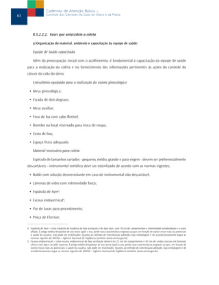 8.5.2.2.2. Fases que antecedem a coleta
a) Organização do material, ambiente e capacitação da equipe de saúde:
Equipe de Saúde capacitada
Além da preocupação inicial com o acolhimento, é fundamental a capacitação da equipe de saúde
para a realização da coleta e no fornecimento das informações pertinentes às ações do controle do
câncer do colo do útero.
Consultório equipado para a realização do exame ginecológico:
• Mesa ginecológica;
• Escada de dois degraus;
• Mesa auxiliar;
• Foco de luz com cabo flexível;
• Biombo ou local reservado para troca de roupa;
• Cesto de lixo;
• Espaço físico adequado.
Material necessário para coleta:
Espéculo de tamanhos variados - pequeno, médio, grande e para virgem - devem ser preferencialmente
descartáveis - instrumental metálico deve ser esterilizado de acordo com as normas vigentes;
• Balde com solução desincrostante em caso de instrumental não descartável;
• Lâminas de vidro com extremidade fosca;
• Espátula de Ayre4
;
• Escova endocervical5
;
• Par de luvas para procedimento;
• Pinça de Cherron;
63
Cadernos de Atenção Básica –
Controle dos Cânceres do Colo do Útero e da Mama
4. Espátula de Ayre – Uma espátula de madeira de boa aceitação é do tipo Ayre, com 18 cm de comprimento e extremidade arredondada e a outra
afilada. É artigo médico-hospitalar de uso único (após o uso, perde suas características originais ou que, em função de outros riscos reais ou potenciais
à saúde da usuária, não pode ser reutilizado). Quanto ao método de esterilização adotado, tipo embalagem e de acondicionamento segue as
normas vigentes da ANVISA – Agência Nacional de Vigilância Sanitária (www.anvisa.gov.br).
5. Escova endocervical – Uma escova endocervical de boa aceitação deverá ter 22 cm de comprimento e 03 cm de cerdas macias em formato
cônico com ápice no pólo superior. É artigo médico-hospitalar de uso único (após o uso, perde suas características originais ou que, em função de
outros riscos reais ou potenciais à saúde da usuária, não pode ser reutilizado). Quanto ao método de esterilização adotado, tipo embalagem e de
acondicionamento segue as normas vigentes da ANVISA – Agência Nacional de Vigilância Sanitária (www.anvisa.gov.br).
 