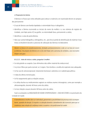 c) Preparação da Lâmina
A lâmina e o frasco que serão utilizados para colocar o material a ser examinado devem ser prepara-
dos previamente:
• O uso de lâmina com bordas lapidadas e extremidade fosca é obrigatório;
• Identificar a lâmina escrevendo as iniciais do nome da mulher e o seu número de registro da
Unidade, com lápis preto nº2 ou grafite, na extremidade fosca, previamente a coleta;
• Identificar a caixa do porta-lâmina.
• Não usar caneta hidrográfica, esferográfica, etc., pois leva à perda da identificação do material. Essas
tintas se dissolvem durante o processo de coloração das lâminas no laboratório
Manter os frascos de acondicionamentos, fechados permanentemente a não ser na hora de inserir
as lâminas. No preparo da lâmina ver se ela está limpa sem a presença de artefatos, caso necessário
limpar com gaze.
8.5.2.2.3. Antes de iniciar a coleta, perguntar à mulher:
• Se está grávida ou suspeita. Caso afirmativo não colher material da endocervical;
• Se já teve filhos por parto normal; se é virgem. Para facilitar a escolha do espéculo mais adequado;
• Se faz uso de anticoncepcional, tratamento hormonal, submeteu-se à radioterapia pélvica;
• A data da última menstruação;
• Se há sangramento após as relações sexuais;
• Se utiliza duchas ou medicamentos vaginais ou realizou exames intravaginais, como por exemplo a
ultrassonografia, durante 48 horas antes da coleta;
• Se teve relações sexuais durante 48 horas antes da coleta;
Fazer as anotações na REQUISIÇÃO DE EXAME CITOPATOLÓGICO – COLO DO ÚTERO e no prontuário da
Unidade de Saúde.
O atendimento à mulher deve ser individual, garantindo a possibilidade da presença do/a acompan-
hante, quando ela desejar. O respeito e a atenção durante o atendimento são essenciais para que se
estabeleça uma relação de confiança entre a usuária e o/a profissional de saúde.
65
Cadernos de Atenção Básica –
Controle dos Cânceres do Colo do Útero e da Mama
 