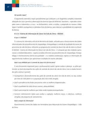Até quando seguir?
O seguimento sistemático requer procedimentos que conduzam a um diagnóstico completo, tratamento
adequado do caso e permita a observação dos diversos tipos de desfechos: favoráveis – esperados e dese-
jados como o tratamento e a cura – ou desfavoráveis, como a recidiva, a progressão ou mesmo o óbito.
Seguir é também acompanhar os indivíduos livres da doença, para observar a possibilidade de surgimento
da doença.
8.5.3.4. Sistema de Informação do Câncer do Colo do Útero - SISCOLO
O que é o SISCOLO?
É o sistema de informática oficial do Ministério da Saúde, utilizado para o fornecimento dos dados
informatizados dos procedimentos de citopatologia, histopatologia e controle de qualidade do exame de
preventivo do colo do útero, referentes ao programa de controle do câncer do colo do útero no Brasil.
O SISCOLO - Sistema de Informação do Câncer do Colo do Útero – é composto por dois módulos opera-
cionais: o módulo laboratório – registra os dados referentes aos procedimentos de citopatologia, histopa-
tologia e monitoramento externo da qualidade – e o módulo coordenação, registra as informações de
seguimento das mulheres que apresentam resultados de exames alterados.
Qual a sua utilidade para o controle do câncer do colo do útero?
É uma ferramenta importante para o profissional de saúde e gestor avaliar e planejar as ações per-
tinentes ao bom desempenho das ações de controle do câncer do colo do útero. Com os dados forneci-
dos pelo sistema é possível:
• Acompanhar o desenvolvimento das ações de controle do câncer do colo do útero, ou seja, avaliar
por meio de indicadores se a população alvo está sendo atingida;
• Qual a prevalência das lesões precursoras entre as mulheres diagnosticadas,
• Qual a qualidade da coleta desses exames, adequabilidade;
• Qual o percentual de mulheres que estão sendo tratadas/acompanhadas.
• Fornecer indiretamente dados para avaliar a captação, mulheres novas, e cobertura, mulheres
atingidas, do programa de rastreamento.
Qual a origem da informação?
Preenchimento correto dos dados nos formulários para Requisição do Exame Citopatológico – Colo
do Útero.
87
Cadernos de Atenção Básica –
Controle dos Cânceres do Colo do Útero e da Mama
 