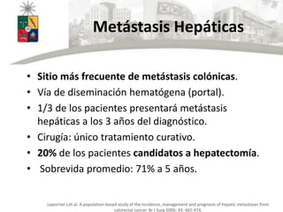 Metástasis Hepáticas
• Sitio más frecuente de metástasis colónicas.
• Vía de diseminación hematógena (portal).
• 1/3 de lo...