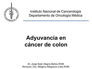 Instituto Nacional de Cancerología
Departamento de Oncología Médica
Dr. Jorge Adan Alegría Baños ROM
Revisora: Dra. Milagros Altagracia Cuba ROM
Adyuvancia en
cáncer de colon
 