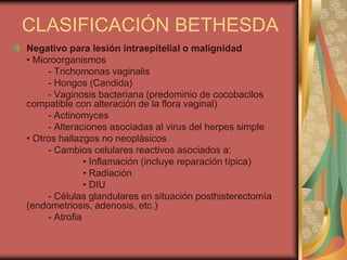 CLASIFICACIÓN BETHESDA
Negativo para lesión intraepitelial o malignidad
• Microorganismos
     - Trichomonas vaginalis
     - Hongos (Candida)
     - Vaginosis bacteriana (predominio de cocobacilos
compatible con alteración de la flora vaginal)
     - Actinomyces
     - Alteraciones asociadas al virus del herpes simple
• Otros hallazgos no neoplásicos
     - Cambios celulares reactivos asociados a:
               • Inflamación (incluye reparación típica)
               • Radiación
               • DIU
     - Células glandulares en situación posthisterectomía
(endometriosis, adenosis, etc.)
     - Atrofia
 