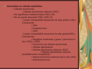 Anomalías en células epiteliales
    • Células escamosas
             - Células escamosas atípicas (ASC)
    • De significado indeterminado (ASC-US)
    • No se puede descartar HSIL (ASC-H)
             - Lesión intraepitelial escamosa de bajo grado (LSIL)
             Comprende :
                       • VPH
                       • Displasia leve
                       • CIN1
             - Lesión intraepitelial escamosa de alto grado(HSIL).
             Comprende:
                       • Displasia moderada y grave, carcinoma in
             situ /CIN2 y CIN3
                       • Carcinoma de células escamosas
                       • Células glandulares
                       • Células glandulares atípicas (AGC)
                                 • Células glandulares atípicas,
             probablemente neoplásicas
                       • Adenocarcinoma endocervical in situ (AIS)
                       • Adenocarcinoma
 