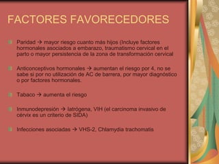 FACTORES FAVORECEDORES
 Paridad  mayor riesgo cuanto más hijos (Incluye factores
 hormonales asociados a embarazo, traumatismo cervical en el
 parto o mayor persistencia de la zona de transformación cervical

 Anticonceptivos hormonales  aumentan el riesgo por 4, no se
 sabe si por no utilización de AC de barrera, por mayor diagnóstico
 o por factores hormonales.

 Tabaco  aumenta el riesgo

 Inmunodepresión  Iatrógena, VIH (el carcinoma invasivo de
 cérvix es un criterio de SIDA)

 Infecciones asociadas  VHS-2, Chlamydia trachomatis
 