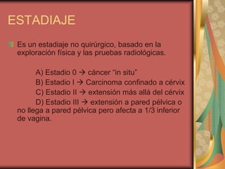 ESTADIAJE
 Es un estadiaje no quirúrgico, basado en la
 exploración física y las pruebas radiológicas.

       A) Estadio 0  cáncer “in situ”
       B) Estadio I  Carcinoma confinado a cérvix
       C) Estadio II  extensión más allá del cérvix
       D) Estadio III  extensión a pared pélvica o
 no llega a pared pélvica pero afecta a 1/3 inferior
 de vagina.
 