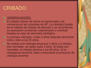 CRIBADO
 GENERALIDADES:
 El cribado cáncer de cérvix es oportunista y se
 comienza en las consultas de AP. La citología líquida
 es el método de cribado de elección y se recomienda
 su asociación al examen colposcópico y eventual
 biopsia en caso de anomalía citológica.
 La primera citología: o bien 3 años después del primer
 coito o bien a los 25 años.
 Se realiza una citología anual por 2 años y si ambas
 son normales, se repite cada 3 años. Si todas son
 normales, el cribado termina a los 65 años. Si la
 citología es anormal, debe comenzarse el protocolo de
 citología anormal.
 