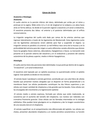 Cáncer de Cérvix
Anatomía e Histología
Anatomía.
El cuello uterino es la porción inferior del útero, delimitado por arriba por el istmo y
protruye en la vagina. Mide entre 2,5 y 3 cm de longitud en la nulípara y se ubica hacia
atrás en forma oblicua. Se divide en la porción vaginal o exocérvix y el canal o endocérvix.
El exocérvix presenta dos labios –el anterior y el posterior delimitados por el orificio
cervical externo.
La irrigación sanguínea del cuello está dada por ramas de las arterias uterinas que
ingresan lateralmente a través de los ligamentos de Mackenrodt. Estos ligamentos junto
con los ligamentos uterosacros sirven además para fijar y suspender el órgano. La
irrigación venosa es paralela a la arterial. La red linfática nace cerca de la mucosa y en la
profundidad del estroma para dar origen a cuatro diferentes canales eferentes que drenan
hacia los ganglios iliacos externos, obturadores, hipogástricos e iliacos. La inervación está
presente en la porción externa del exocérvix y en el endocérvix y proviene del sistema
autonómico de los plexos superior, medio e inferior hipogástricos.
Histología.
El cuello uterino tiene dos porciones bien delimitadas: la que protruye dentro de la vagina:
“el exocérvix”, y el canal endocervical.
El exocérvix está tapizado por un epitelio escamoso no queratinizado similar al epitelio
vaginal. Este epitelio se divide en tres estratos:
-El estrato basal / parabasal o estrato germinal, constituido por una sola hilera de células
basales que presentan núcleos alargados que se disponen en forma perpendicular a la
membrana basal. Las células parabasales constituyen las dos hileras superiores y son
células con mayor cantidad de citoplasma y más grandes que las basales. Estas células son
las encargadas del crecimiento y la regeneración epitelial.
-El estrato medio o estrato espinoso, formado por células que están madurando, se
caracteriza por el aumento del tamaño del citoplasma. Los núcleos son redondos con
cromatina finamente granular. Estas células son las llamadas intermedias en la citología
exfoliativa. Ellas pueden tener glucógeno en su citoplasma y dar la imagen característica
de una vacuola clara en el citoplasma.
-El estrato superficial: es el compartimento más diferenciado del epitelio. Las células son
chatas, presentan abundante citoplasma y un núcleo picnótico característico. La función
 