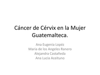 Cáncer de Cérvix en la Mujer
Guatemalteca.
Ana Eugenia Lopéz
Maria de los Angeles Ranero
Alejandra Castañeda
Ana Lucia Aceituno

 