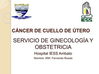 CÁNCER DE CUELLO DE ÚTERO 
SERVICIO DE GINECOLOGÍA Y 
OBSTETRICIA 
Hospital IESS Ambato 
Nombre: IRM. Fernando Rueda 
 