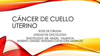 CÁNCER DE CUELLO 
UTERINO 
ROTE DE CIRUGIA 
UNIDAD DE ONCOLOGIA 
ONCÓLOGO: DR. ÁNGEL VALENCIA 
INTERNO: SAMUEL ANTONIO CATACORA MORALES 
 