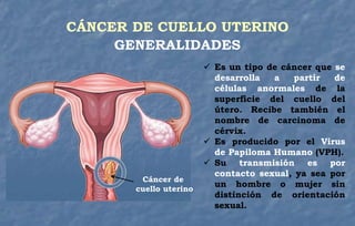  Es un tipo de cáncer que se
desarrolla a partir de
células anormales de la
superficie del cuello del
útero. Recibe también el
nombre de carcinoma de
cérvix.
 Es producido por el Virus
de Papiloma Humano (VPH).
 Su transmisión es por
contacto sexual, ya sea por
un hombre o mujer sin
distinción de orientación
sexual.
GENERALIDADES
Cáncer de
cuello uterino
CÁNCER DE CUELLO UTERINO
 