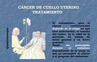  El tratamiento para el
cáncer cervicouterino
depende de la etapa en que
está enfermedad, el tamaño
del tumor, de la edad de la
paciente, su estado de
salud general y su deseo
procrear.
 Puede ser postergado
durante el embarazo
dependiendo de la etapa en
que se encuentre el cáncer
y el progreso del embarazo.
Quimioterapia CÁNCER DE CUELLO UTERINO
TRATAMIENTO
 