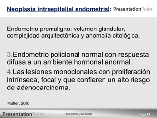 Endometrio premaligno: volumen glandular, complejidad arquitectónica y anomalía citológica. Endometrio policlonal normal con respuesta difusa a un ambiente hormonal anormal. Las lesiones monoclonales con proliferación intrínseca, focal y que confieren un alto riesgo de adenocarcinoma. Neoplasia intraepitelial endometrial : Page  Mutter, 2000 