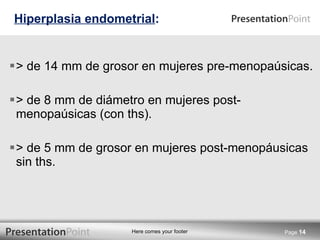 > de 14 mm de grosor en mujeres pre-menopaúsicas. > de 8 mm de diámetro en mujeres post-menopaúsicas (con ths). > de 5 mm de grosor en mujeres post-menopáusicas sin ths. Hiperplasia endometrial : Page  