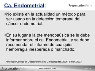 No existe en la actualidad un método para ser usado en la detección temprana del cáncer endometrial. En su lugar a la pte menopaúsica se le debe informar sobre el ca. Endometrial, y se debe recomendar el informe de cualquier hemorragia inesperada o manchado. Ca. Endometrial : Page  American College of Obstetricians and Ginecologists, 2006; Smith, 2003 