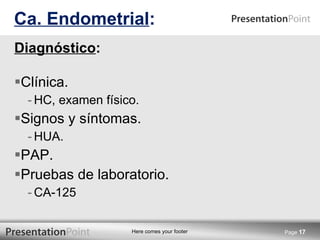 Diagnóstico : Clínica.  HC, examen físico. Signos y síntomas. HUA. PAP. Pruebas de laboratorio. CA-125 Ca. Endometrial : Page  