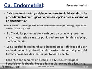 “  Histerectomía total y salpingo - ooforectomia bilateral son los procedimientos quirúrgicos de primera opción para el carcinoma de endometrio.” Berek & Novak´s Gynecology, 14th edition, section VII Ginecologic Oncology, capítulo 33 Uterine Cancer, pag 1366. 5 a 7 % de los pacientes con carcinoma en estadio I presentan micro metástasis en anexos por lo cual se recomienda la salpingo – ooforectomia. La necesidad de realizar disección de nódulos linfáticos debe ser evaluada según la profundidad de invasión miometrial, grado del tumor y presencia de afección peritoneal evidente.  Pacientes con tumores en estadio III o IV encuentran poco beneficio en la cirugía. Todos ellos requieran terapia adyuvante. Ca. Endometrial : Page  