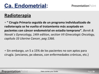 Radioterapia   “  Cirugía Primaria seguida de un programa individualizado de radioterapia se he vuelto el tratamiento más aceptado en pacientes con cáncer endometrial en estadio temprano”.  Berek & Novak´s Gynecology, 14th edition, section VII Ginecologic Oncology, capítulo 33 Uterine Cancer, pag 1366. Sin embargo, un 5 a 15% de los pacientes no son aptos para cirugía. (ancianos, px obesos, con enfermedades crónicas, etc.) Ca. Endometrial : Page  