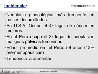 Incidencia : Neoplasia ginecológica más frecuente en países desarrollados. En U.S.A. Ocupa el 4º lugar de cáncer en mujeres En el Perú ocupa el 3º lugar de neoplasias malignas pélvicas femeninas Edad  promedio en  el Perú: 59 años (13% pre-menopausicas) Tendencia  a aumentar Page  