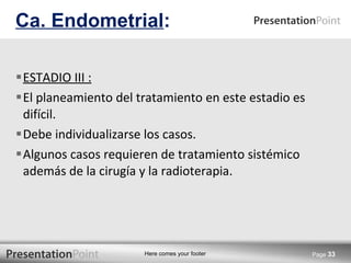 ESTADIO III : El planeamiento del tratamiento en este estadio es difícil. Debe individualizarse los casos. Algunos casos requieren de tratamiento sistémico además de la cirugía y la radioterapia. Ca. Endometrial : Page  