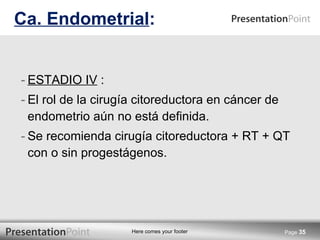 ESTADIO IV  : El rol de la cirugía citoreductora en cáncer de endometrio aún no está definida. Se recomienda cirugía citoreductora + RT + QT con o sin progestágenos. Ca. Endometrial : Page  