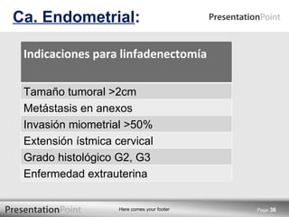Ca. Endometrial : Page  Indicaciones para linfadenectomía Tamaño tumoral >2cm Metástasis en anexos Invasión miometrial >50% Extensión ístmica cervical Grado histológico G2, G3 Enfermedad extrauterina 