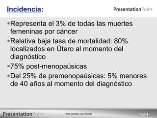 Incidencia : Representa el 3% de todas las muertes femeninas por cáncer Relativa baja tasa de mortalidad: 80% localizados en Útero al momento del diagnóstico 75% post-menopaúsicas Del 25% de premenopaúsicas: 5% menores de 40 años al momento del diagnóstico Page  