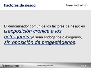El denominador común de los factores de riesgo es la  exposición crónica a los estrógenos  ya sean endógenos o exógenos ,  sin oposición de progestágenos . Factores de riesgo : Page  