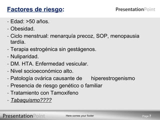 Factores de riesgo : Edad: >50 años. Obesidad. Ciclo menstrual: menarquía precoz, SOP, menopausia tardía. Terapia estrogénica sin gestágenos. Nuliparidad. DM. HTA. Enfermedad vesicular. Nivel socioeconómico alto. Patología ovárica causante de  hiperestrogenismo Presencia de riesgo genético o familiar Tratamiento con Tamoxifeno  Tabaquismo???? Page  