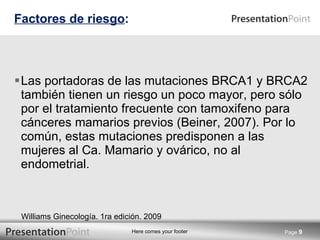Las portadoras de las mutaciones BRCA1 y BRCA2 también tienen un riesgo un poco mayor, pero sólo por el tratamiento frecuente con tamoxifeno para cánceres mamarios previos (Beiner, 2007). Por lo común, estas mutaciones predisponen a las mujeres al Ca. Mamario y ovárico, no al endometrial. Factores de riesgo : Page  Williams Ginecología. 1ra edición. 2009 