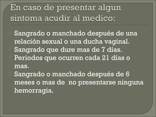    Sangrado o manchado después de una
    relación sexual o una ducha vaginal.
   Sangrado que dure mas de 7 días.
   Periodos que ocurren cada 21 días o
    mas.
   Sangrado o manchado después de 6
    meses o mas de no presentarse ninguna
    hemorragia.
 