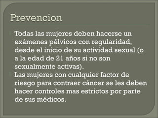    Todas las mujeres deben hacerse un
    exámenes pélvicos con regularidad,
    desde el inicio de su actividad sexual (o
    a la edad de 21 años si no son
    sexualmente activas).
   Las mujeres con cualquier factor de
    riesgo para contraer cáncer se les deben
    hacer controles mas estrictos por parte
    de sus médicos.
 