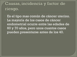    Es el tipo mas común de cáncer uterino.
   La mayoría de los casos de cáncer
    endometrial ocurre entre las edades de
    60 y 70 años, pero unos cuantos casos
    pueden presentarse antes de los 40.
 