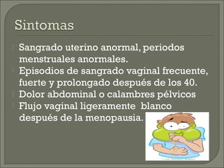    Sangrado uterino anormal, periodos
    menstruales anormales.
   Episodios de sangrado vaginal frecuente,
    fuerte y prolongado después de los 40.
   Dolor abdominal o calambres pélvicos
   Flujo vaginal ligeramente blanco
    después de la menopausia.
 