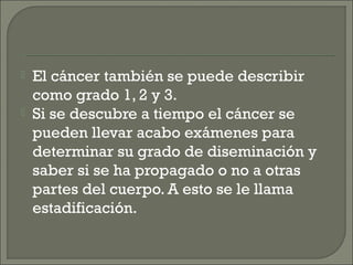    El cáncer también se puede describir
    como grado 1, 2 y 3.
   Si se descubre a tiempo el cáncer se
    pueden llevar acabo exámenes para
    determinar su grado de diseminación y
    saber si se ha propagado o no a otras
    partes del cuerpo. A esto se le llama
    estadificación.
 