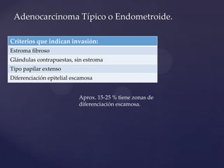 Adenocarcinoma Típico o Endometroide.
Criterios que indican invasión:
Estroma fibroso
Glándulas contrapuestas, sin estroma

Tipo papilar extenso
Diferenciación epitelial escamosa
Aprox. 15-25 % tiene zonas de
diferenciación escamosa.

 