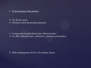• Carcinoma Secretor:
 1% de los casos
 Primeros años de posmenopausia.

 Compuesto de glándulas bien diferenciadas.
 Ca. Bien diferenciado, ordinario y de buen pronostico.

 Debe distinguirse del Ca. De células claras.

 