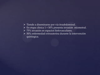 




Tiende a diseminarse por vía itraabdominal.
En etapa clínica 1 + 50% presenta invasión miometral.
75% invasión en espacios linfovasculares.
50% enfermedad extrauterina durante la intervención
quirúrgica.

 