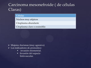 Carcinoma mesonefroide ( de células
Claras)
Células
Núcleos muy atípicos
Citoplasma abundante
Citoplasma claro o eosinófilo

 Mujeres Ancianas (muy agresivo)
 Los indicadores de pronostico:
 invasión miometrial.
 Invasión del espacio
linfovascular.

 
