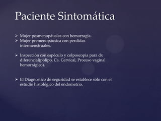 Paciente Sintomática
 Mujer posmenopáusica con hemorragia.
 Mujer premenopáusica con perdidas
intermenstruales.
 Inspección con espéculo y colposcopia para dx
diferencial(pólipo, Ca. Cervical, Proceso vaginal
hemorrágico).

 El Diagnostico de seguridad se establece sólo con el
estudio histológico del endometrio.

 