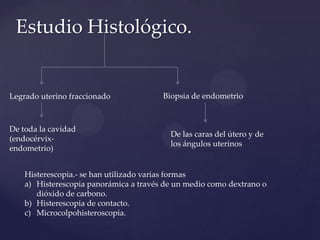 Estudio Histológico.

Legrado uterino fraccionado

De toda la cavidad
(endocérvixendometrio)

Biopsia de endometrio

De las caras del útero y de
los ángulos uterinos

Histerescopia.- se han utilizado varias formas
a) Histerescopia panorámica a través de un medio como dextrano o
dióxido de carbono.
b) Histerescopia de contacto.
c) Microcolpohisteroscopia.

 
