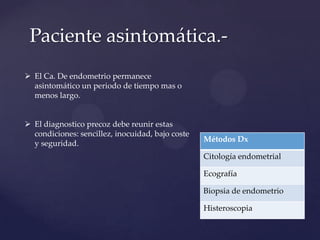 Paciente asintomática. El Ca. De endometrio permanece
asintomático un periodo de tiempo mas o
menos largo.
 El diagnostico precoz debe reunir estas
condiciones: sencillez, inocuidad, bajo coste
y seguridad.

Métodos Dx
Citología endometrial
Ecografía
Biopsia de endometrio
Histeroscopia

 