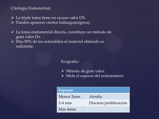 Citología Endometrial:
 La triple toma tiene un escaso valor DX.
 Pueden aparecer ciertos hallazgos(signos).

 La toma endometrial directa, constituye un método de
gran valor Dx.
 Mas 90% de los extendidos el material obtenido es
suficiente.

Ecografía. Método de gran valor.
 Mide el espesor del endometerio

Espesor:
Menor 2mm

Atrofia

2-4 mm

Discreta proliferación

Mas 4mm

 