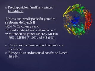 o Predisposición familiar y cáncer
hereditario
-Únicos con predisposición genética:
síndrome de Lynch II
2-7 % Ca colon y recto
 Edad media 64 años, 44 años en sx.
 Mutación de genes MSH2 y MLH1(
90%), MSH6 (7-10%), hPMS (5%).
o Cáncer extracolónico más frecuente con
dx 45 años.
o Riesgo de ca endometrial con Sx de Lynch
30-60%.

 