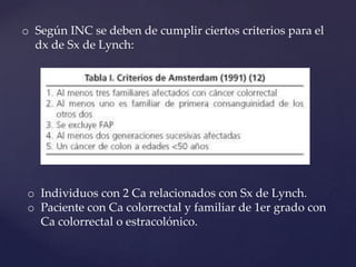 o Según INC se deben de cumplir ciertos criterios para el
dx de Sx de Lynch:

o Individuos con 2 Ca relacionados con Sx de Lynch.
o Paciente con Ca colorrectal y familiar de 1er grado con
Ca colorrectal o estracolónico.

 