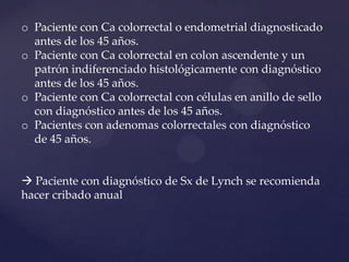 o Paciente con Ca colorrectal o endometrial diagnosticado
antes de los 45 años.
o Paciente con Ca colorrectal en colon ascendente y un
patrón indiferenciado histológicamente con diagnóstico
antes de los 45 años.
o Paciente con Ca colorrectal con células en anillo de sello
con diagnóstico antes de los 45 años.
o Pacientes con adenomas colorrectales con diagnóstico
de 45 años.
 Paciente con diagnóstico de Sx de Lynch se recomienda
hacer cribado anual

 
